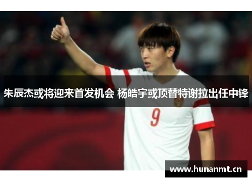 朱辰杰或将迎来首发机会 杨皓宇或顶替特谢拉出任中锋