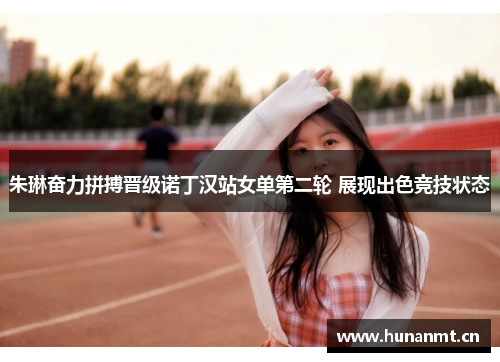 朱琳奋力拼搏晋级诺丁汉站女单第二轮 展现出色竞技状态
