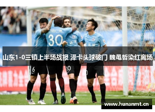 山东1-0三镇上半场战报 泽卡头球破门 魏黾哲染红离场