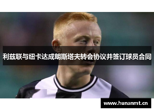 利兹联与纽卡达成朗斯塔夫转会协议并签订球员合同